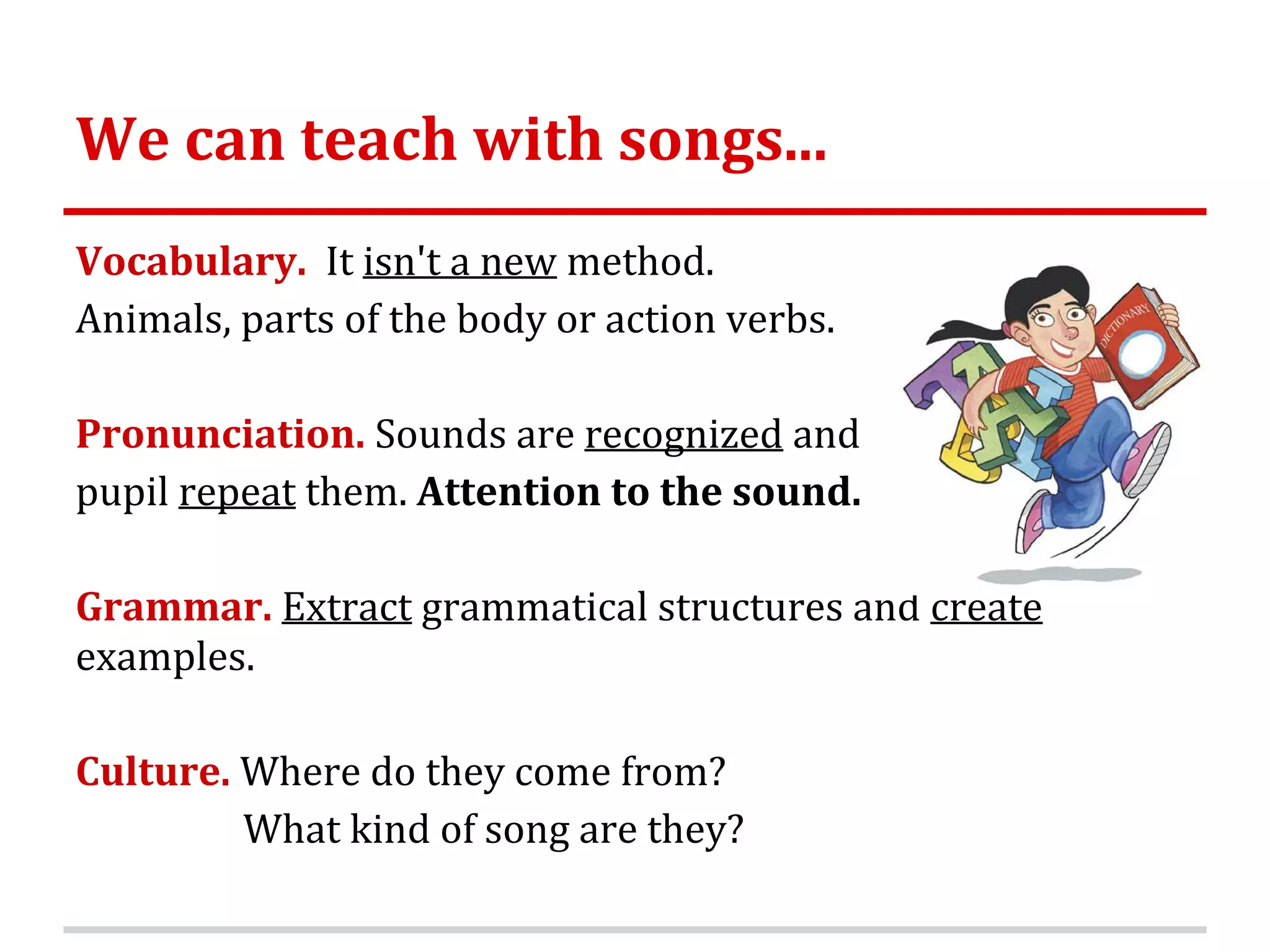 We can teach with songs...
Vocabulary. It isn't a new method.
Animals, parts of the body or action verbs.
Pronunciation. Sounds are recognized and
pupil repeat them. Attention to the sound.
Grammar. Extract grammatical structures and create
examples.
Culture. Where do they come from?
What kind of song are they?
 