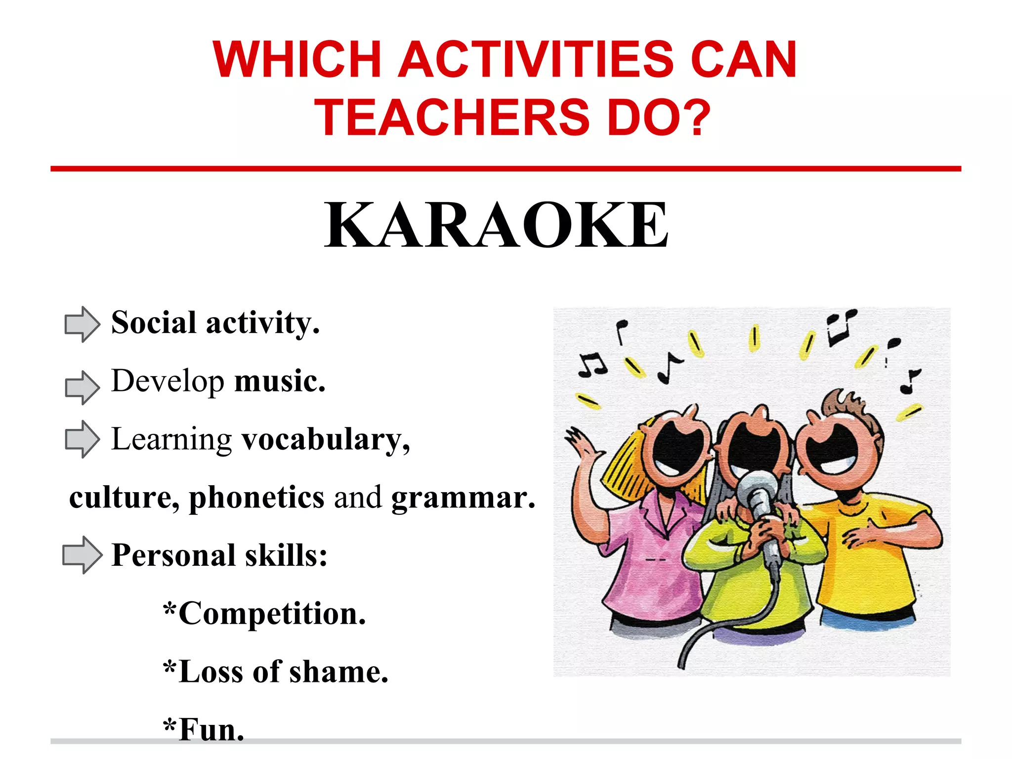 WHICH ACTIVITIES CAN
TEACHERS DO?
KARAOKE
Social activity.
Develop music.
Learning vocabulary,
culture, phonetics and grammar.
Personal skills:
*Competition.
*Loss of shame.
*Fun.
 