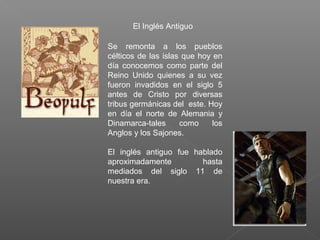Se remonta a los pueblos
célticos de las islas que hoy en
día conocemos como parte del
Reino Unido quienes a su vez
fueron invadidos en el siglo 5
antes de Cristo por diversas
tribus germánicas del este. Hoy
en día el norte de Alemania y
Dinamarca-tales como los
Anglos y los Sajones.
El inglés antiguo fue hablado
aproximadamente hasta
mediados del siglo 11 de
nuestra era.
El Inglés Antiguo
 