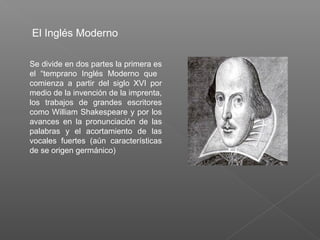 Se divide en dos partes la primera es
el “temprano Inglés Moderno que
comienza a partir del siglo XVI por
medio de la invención de la imprenta,
los trabajos de grandes escritores
como William Shakespeare y por los
avances en la pronunciación de las
palabras y el acortamiento de las
vocales fuertes (aún características
de se origen germánico)
El Inglés Moderno
 
