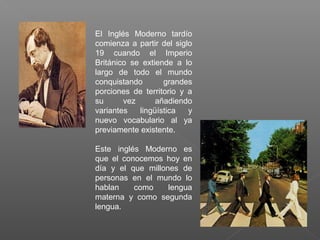 El Inglés Moderno tardío
comienza a partir del siglo
19 cuando el Imperio
Británico se extiende a lo
largo de todo el mundo
conquistando grandes
porciones de territorio y a
su vez añadiendo
variantes lingüística y
nuevo vocabulario al ya
previamente existente.
Este inglés Moderno es
que el conocemos hoy en
día y el que millones de
personas en el mundo lo
hablan como lengua
materna y como segunda
lengua.
 