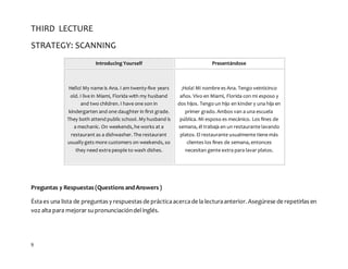 9
THIRD LECTURE
STRATEGY: SCANNING
Introducing Yourself Presentándose
Hello! My name is Ana. I am twenty-five years
old. I live in Miami, Florida with my husband
and two children. I have one son in
kindergarten and one daughter in first grade.
They both attend public school. My husband is
a mechanic. On weekends, he works at a
restaurant as a dishwasher. The restaurant
usually gets more customers on weekends, so
they need extra people to wash dishes.
¡Hola! Mi nombre es Ana. Tengo veinticinco
años. Vivo en Miami, Florida con mi esposo y
dos hijos. Tengo un hijo en kInder y una hija en
primer grado. Ambos van a una escuela
pública. Mi esposo es mecánico. Los fines de
semana, él trabaja en un restaurante lavando
platos. El restaurante usualmente tiene más
clientes los fines de semana, entonces
necesitan gente extra para lavar platos.
Preguntas y Respuestas (Questions andAnswers )
Éstaes una lista de preguntas y respuestas de prácticaacercade la lecturaanterior. Asegúrese de repetirlas en
voz alta para mejorar supronunciacióndelinglés.
 