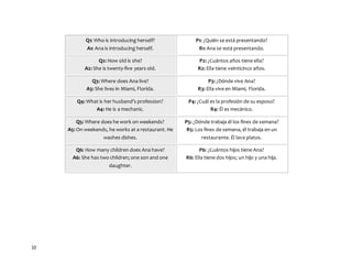 10
Q1: Who is introducing herself?
A1: Ana is introducing herself.
P1: ¿Quién se está presentando?
R1: Ana se está presentando.
Q2: How old is she?
A2: She is twenty-five years old.
P2: ¿Cuántos años tiene ella?
R2: Ella tiene veinticinco años.
Q3: Where does Ana live?
A3: She lives in Miami, Florida.
P3: ¿Dónde vive Ana?
R3: Ella vive en Miami, Florida.
Q4: What is her husband’s profession?
A4: He is a mechanic.
P4: ¿Cuál es la profesión de su esposo?
R4: Él es mecánico.
Q5: Where does he work on weekends?
A5: On weekends, he works at a restaurant. He
washes dishes.
P5: ¿Dónde trabaja él los fines de semana?
R5: Los fines de semana, él trabaja en un
restaurante. Él lava platos.
Q6: How many children does Ana have?
A6: She has two children; one son and one
daughter.
P6: ¿Cuántos hijos tiene Ana?
R6: Ella tiene dos hijos; un hijo y una hija.
 