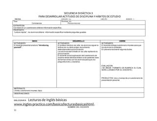 11
SECUENCIA DIDÁCTICA 3
PARA DESARROLLAR ACTITUDES DE DISCIPLINA Y HÁBITOS DE ESTUDIO
FECHA GRADO 1ro GRUPO SESION: 1
TEMA:
Convivencia
SUBTEMA (S):
PRESENTÁNDOSE
ESTRATEGIA:
Con base en un cuestionario obtener información específica.
PROPÓSITO:
“Lectura rápida”, los alumnos obtiene información específica mediante preguntas guiadas.
BIBLIOGRAFIA: Lecturas de inglés básicas
www.ingles-practico.com/basico/lecturasbasicashtml.
NOMBRE DEL DOCENTE
INICIO DESARROLLO CIERRE
ACTIVIDADES:
El docente presenta la lectura “Introducing
yourself”.
ACTIVIDADES:
El profesor leerá en voz alta, los alumnos siguen la
lectura con su dedo pulgar,escuchando
detenidamente la pronunciación.
Los alumnos leen el texto en voz alta repitiendo la
pronunciación.
El docente inicia la aplicación del cuestionario de
manera verbal dándole énfasis a las palabras clave.
Se forman binas con los alumnos para que uno
pregunté al otro y viceversa.
ACTIVIDADES:
El docente entrega cuestionario impreso para que
los alumnos lo contesten.
En plenaria resolverán algunas dudas.
EVALUACION:
( SE ANEXA FORMATO DE RUBRICA. EL CUAL
SERÁ LLENADO POR EL DOCENTE)
PRODUCTOS: Uso y manejo de un cuestionario de
presentación personal.
MATERIALES:
Libreta,cuestionario impreso,lápiz.
OBSERVACIONES:
 