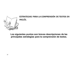24
ESTRATEGIAS PARA LA COMPRENSIÓN DE TEXTOS EN
INGLÉS.
Los siguientes puntos son breves descripciones de las
principales estrategias para la comprensión de textos.
 