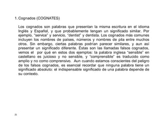 25
1. Cognados (COGNATES)
Los cognados son palabras que presentan la misma escritura en el idioma
Inglés y Español, y que probablemente tengan un significado similar. Por
ejemplo, “service” y servicio, “dentist” y dentista. Los cognados más comunes
incluyen los nombres de países, números y nombres de pila entre muchos
otros. Sin embargo, ciertas palabras podrían parecer similares, y aun así
presentar un significado diferente. Éstas son las llamadas falsos cognados,
vemos el por qué en estos dos ejemplos: la palabra inglesa “sensible” en
castellano es juicioso y no sensible, y “comprensible” es traducido como
amplio y no como comprensivo. Aun cuando estamos conscientes del peligro
de los falsos cognados, es esencial recordar que ninguna palabra tiene un
significado absoluto: el indispensable significado de una palabra depende de
su contexto.
 