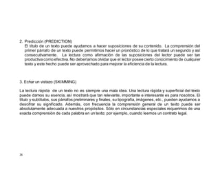 26
2. Predicción (PREDICTION)
El título de un texto puede ayudarnos a hacer suposiciones de su contenido. La comprensión del
primer párrafo de un texto puede permitirnos hacer un pronóstico de lo que tratará un segundo y así
consecutivamente. La lectura como afirmación de las suposiciones del lector puede ser tan
productiva como efectiva. No deberíamos olvidar que el lector posee cierto conocimiento de cualquier
texto y este hecho puede ser aprovechado para mejorar la eficiencia de la lectura.
3. Echar un vistazo (SKIMMING)
La lectura rápida de un texto no es siempre una mala idea. Una lectura rápida y superficial del texto
puede darnos su esencia, así mostrará que tan relevante, importante e interesante es para nosotros. El
título y subtítulos, sus párrafos preliminares y finales, su tipografía, imágenes, etc., pueden ayudarnos a
descifrar su significado. Además, con frecuencia la comprensión general de un texto puede ser
absolutamente adecuada a nuestros propósitos. Sólo en circunstancias especiales requerimos de una
exacta comprensión de cada palabra en un texto; por ejemplo, cuando leemos un contrato legal.
 