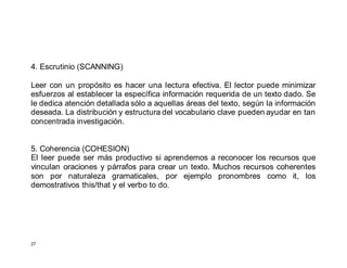 27
4. Escrutinio (SCANNING)
Leer con un propósito es hacer una lectura efectiva. El lector puede minimizar
esfuerzos al establecer la específica información requerida de un texto dado. Se
le dedica atención detallada sólo a aquellas áreas del texto, según la información
deseada. La distribución y estructura del vocabulario clave pueden ayudar en tan
concentrada investigación.
5. Coherencia (COHESION)
El leer puede ser más productivo si aprendemos a reconocer los recursos que
vinculan oraciones y párrafos para crear un texto. Muchos recursos coherentes
son por naturaleza gramaticales, por ejemplo pronombres como it, los
demostrativos this/that y el verbo to do.
 