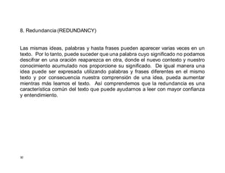 30
8. Redundancia (REDUNDANCY)
Las mismas ideas, palabras y hasta frases pueden aparecer varias veces en un
texto. Por lo tanto, puede suceder que una palabra cuyo significado no podamos
descifrar en una oración reaparezca en otra, donde el nuevo contexto y nuestro
conocimiento acumulado nos proporcione su significado. De igual manera una
idea puede ser expresada utilizando palabras y frases diferentes en el mismo
texto y por consecuencia nuestra comprensión de una idea, pueda aumentar
mientras más leamos el texto. Así comprendemos que la redundancia es una
característica común del texto que puede ayudarnos a leer con mayor confianza
y entendimiento.
 