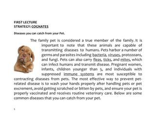 5
FIRST LECTURE
STRATEGY: COGNATES
Diseases you can catch from your Pet.
The family pet is considered a true member of the family. It is
important to note that these animals are capable of
transmitting diseases to humans. Pets harbor a number of
germsand parasites including bacteria, viruses, protozoans,
and fungi. Pets can also carry fleas, ticks, and mites, which
can infect humans and transmit disease. Pregnant women,
infants, children younger than 5, and individuals with
suppressed immune systems are most susceptible to
contracting diseases from pets. The most effective way to prevent pet-
related disease is to wash your hands properly after handling pets or pet
excrement, avoid getting scratched or bitten by pets, and ensure your pet is
properly vaccinated and receives routine veterinary care. Below are some
common diseases that you can catch from your pet.
 