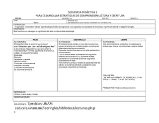 6
SECUENCIA DIDÁCTICA 1
PARA DESARROLLAR ESTRATEGIAS DE COMPRENSIÓN LECTORA Y ESCRITURA
FECHA GRADO 1ro GRUPO SESIÓN:1
TEMA:
Salud
SUBTEMA (S):
ENFERMEDADES QUE PUEDES CONTRAER DE TUS MASCOTAS
ESTRATEGIA.
“Cognados” consiste en extraer significado por medio de cognados.Los cognados son palabras de escritura y significado similar en español e inglés.
PROPÓSITO:
Que los alumnos extraigan el significado del texto mediante ésta estrategia.
BIBLIOGRAFIA Ejercicios UNAM
ced.cele.unam.mx/leeringles/biblioteca/lecturas.ph.p
INICIO DESARROLLO CIERRE
ACTIVIDADES:
El docente indica al alumno que revise el
texto“Diseasesyou can catch from your Pet”
y observe que hay palabras que presentan la
misma escritura ysimilar significado en el idioma
inglés y en español llamadas:
Cognates
Ejemplo:
Vegetable = vegetal
Lemon = limón
Computer = computadora
Hospital = hospital
Calculator = calculadora
Se presenta la lectura.
ACTIVIDADES:
El profesor leerá el texto en voz alta, los alumnos
siguen la lectura con su dedo pulgar,escuchando
detenidamente la pronunciación.
Después los alumnos leen en voz alta repitiendo la
pronunciación.
Con un marca textos subrayarán los cognados
tratando de localizar los 32 que tiene el texto.
Escribirán en una libreta la lista de cognados
localizada en el texto.
Tomando en cuenta su listado de palabras tratar de
extraer el contenido del texto analizando cada
enunciado y escribirlo en la libreta.
ACTIVIDADES:
Los alumnos leerán entre ellos el análisis de la
lectura para checar coincidencias yaclarar dudas.
EVALUACION:
( SE ANEXA FORMATO DE RUBRICA EL CUAL
SERÁ LLENADO POR EL DOCENTE)
PRODUCTOS: Texto escrito por alumno
MATERIALES:
Lectura, marca textos, libreta.
OBSERVACIONES:
 