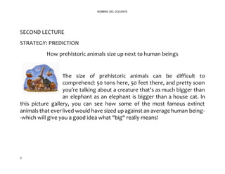7
NOMBRE DEL DOCENTE
SECOND LECTURE
STRATEGY: PREDICTION
How prehistoric animals size up next to human beings
The size of prehistoric animals can be difficult to
comprehend: 50 tons here, 50 feet there, and pretty soon
you're talking about a creature that's as much bigger than
an elephant as an elephant is bigger than a house cat. In
this picture gallery, you can see how some of the most famous extinct
animals that ever lived would have sized up against an average human being-
-which will give you a good idea what "big" really means!
 