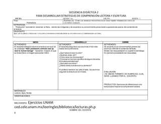 8
SECUENCIA DIDÁCTICA 2
PARA DESARROLLAR ESTRATEGIAS DE COMPRENSIÓN LECTORA Y ESCRITURA
FECHA GRADO 1ro GRUPO SESIÓN: 1
TEMA:
Prehistoria
SUBTEMA (S): COMO LOS ANIMALES PREHISTÓRICOS DE GRAN TAMAÑO PERMANECEN CERCA DE
LOS SERES HUMANOS.
ESTRATEGIA.
“Predicción” consiste en observar el título, viendo las imágenes y de acuerdo a su conocimiento previo harán suposiciones acerca del contenido de
la lectura.
PROPÓSITO:
QUE LOS ALUMNOS CONOZCAN Y UTILICEN LA INFERENCIA PARA MEJORAR SU EFICIENCIA EN LA COMPRENSIÓN LECTORA.
BIBLIOGRAFIA Ejercicios UNAM
ced.cele.unam.mx/leeringles/biblioteca/lecturas.ph.p
NOMBRE DEL DOCENTE
INICIO DESARROLLO CIERRE
ACTIVIDADES:
El docente entrega al alumno la lectura con que se
va a trabajar “How prehistoric animals size up
next to human beings” haciendo incapié en que
se revise título e imagen para poder inferir.
.
ACTIVIDADES:
El docente pregunta a sus alumnos si han oído
hablar de la prehistoria.
¿Qué había en ese mundo?
¿Quiénes vivían ahí?
¿Cómo eran los dinosaurios?
¿Conoces el nombre científico de alguno de estos
animales prehistóricos?
¿Qué paso con ellos?
¿Había seres humanos en su territorio?
El profesor leerá en voz alta el texto, los alumnos
seguirán la lectura con la mirada.
ACTIVIDADES:
De acuerdo a sus conocimientos previos los
alumnos inferirán el contenido del texto.
Anoten las respuestas en su cuaderno de trabajo.
En plenaria socializarán las respuestas.
EVALUACION:
( SE ANEXA FORMATO DE RUBRICA EL CUAL
SERÁ LLENADO POR EL DOCENTE)
PRODUCTOS: Ejercicios de inferencia en una
lectura para mejorar la comprensión lectora.
MATERIALES:
Lectura, lápiz, libreta.
OBSERVACIONES:
 