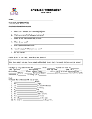 ENGLISH WORKSHOP
                                               FIFTH GRADE



NAME: _______________________________________________

PERSONAL INFOTRMATION

Answer the following questions


   1. What’s up? / How are you? / What’s going on?
      ________________________________________________________________________
   2. What’s your name? / What’s your last name?
      ________________________________________________________________________
   3. Where do you live? / Where are you from?
      ________________________________________________________________________
   4. Where do you work?
      ________________________________________________________________________
   5. What’s your telephone number?
      ________________________________________________________________________
   6. How old are you? / When were you born?
      ________________________________________________________________________
   7. Are you married?
      ________________________________________________________________________

FIRST, NEXT, AFTER, THAT, WHEN, LATER, FINALLY


face, clean, watch, hair, eat , home, play,breakfast, bed, brush, study, homework, clothes, morning, school


First, I get up early at 6 o'clock in the _________ . Next, I _________ my teeth and wash my _________ .
Then, I put on my _________ and comb my _________ . After that, I eat _________ . Next I go to _________.
At school we _________ different subjects. I also _________ with my friends at school. After school, I go
_________ . At home, I _________ the room and do my _________. Later, I _________ dinner with my family.
After dinner, I _________ TV. Finally, I go to_________ .

Past
Complete the sentences with was or were.
   1.    I_________________________ happy.
   2.    You _________________________angry.
   3.    She _________________________in London last week.
   4.    He _________________________on holiday.
   5.    It _________________________cold.
   6.    We _________________________at school.
   7.    You _________________________at the cinema.
   8.    They _________________________at home.
   9.    The cat _________________________on the roof.
   10.   The children _________________________in the garden.
 