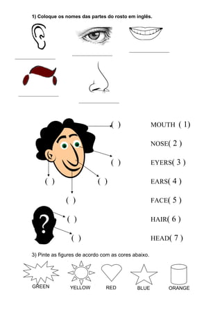 1) Coloque os nomes das partes do rosto em inglês.
( ) MOUTH ( 1)
NOSE( 2 )
( ) EYERS( 3 )
( ) ( ) EARS( 4 )
( ) FACE( 5 )
( ) HAIR( 6 )
( ) HEAD( 7 )
3) Pinte as figures de acordo com as cores abaixo.
GREEN YELLOW RED BLUE ORANGE
__________________
__________________
__________________
__________________
__________________
 