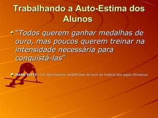 Trabalhando a Auto-Estima dos
Alunos
“Todos querem ganhar medalhas de
ouro, mas poucos querem treinar na
intensidade necessária para
conquistá-las”
MARK SPITZ - Um dos maiores medalhistas de ouro da história dos jogos Olímpicos

 
