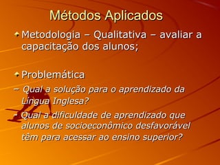 Métodos Aplicados
Metodologia – Qualitativa – avaliar a
capacitação dos alunos;
Problemática
– Qual a solução para o aprendizado da
Língua Inglesa?

- Qual a dificuldade de aprendizado que

alunos de socioeconômico desfavorável
têm para acessar ao ensino superior?

 