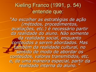 Kieling Franco (1991, p. 54)
entende que:
“Ao escolher as estratégias de ação
(métodos, procedimentos,
avaliações, etc.) é necessário partir
da realidade do aluno. Não somente
da realidade social, enquanto
conteúdos a serem abordados. Mas
também da realidade cultural, no
sentido de modo de abordar os
conteúdos, valores transmitidos, etc.
e, de uma maneira especial, partir da
realidade interna do aluno. “

 