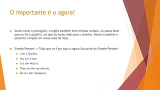 O importante é o agora!
 Assim como o português, o inglês também tem tempos verbais, eu posso dizer
que eu fui à padaria, ou que eu estou indo para o cinema. Vamos trabalhar o
presente simples em nossa aula de hoje.
 Simple Present -> Tudo que eu faço aqui e agora faz parte do Simple Present:
 I am a Teacher;
 You are a boy;
 It is the Wall-e;
 They are the secretaries;
 We are the champions;
 