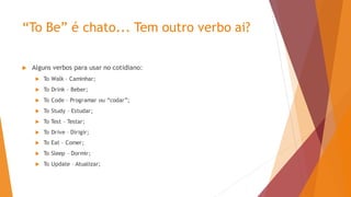 “To Be” é chato... Tem outro verbo ai?
 Alguns verbos para usar no cotidiano:
 To Walk – Caminhar;
 To Drink – Beber;
 To Code – Programar ou “codar”;
 To Study – Estudar;
 To Test – Testar;
 To Drive – Dirigir;
 To Eat – Comer;
 To Sleep – Dormir;
 To Update – Atualizar;
 
