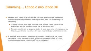 Skimming... Lendo e não lendo XD
 Existem duas técnicas de leitura que são bem parecidas que funcionam
quando você está aprendendo uma língua nova, elas são o Scanning e o
Skimming;
 Scanning consiste em scanear o texto e achar palavras chaves, palavras que
estejam em negritou ou itálico, coisas que se destaquem mais;
 Skimming consiste em ler pequenas partes do texto para achar informações de seu
interesse, geralmente essa leitura é 4 vezes mais rápida que uma leitura normal;
 É possível, muitas vezes, antecipar ou prever o conteúdo de um texto,
através do título, de um subtítulo, gráfico ou figura incluídos. O título,
quando bem escolhido, identifica o assunto do texto.
 