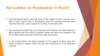 Korra debut on Nickelodeon in Brazil!
 The anticipated fourth and final book of The Legend of Korra already has a
date to get to Brazil: May 2. Nickelodeon show two episodes followed every
Saturday from 22h, with a repeat on Sundays, at the same time.
 Now carrying the LGBT flag, the animated series features the Book Balance a
Korra dealing with the effects of defeat Zaheer and what has changed in the
life of Mako, Bolin and other characters after three years.
 In the United States, the latest episodes of The Legend of Korra were first
made available in digital media and only then displayed on TV by Nicktoons
channel.
 