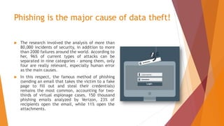 Phishing is the major cause of data theft!
 The research involved the analysis of more than
80,000 incidents of security, in addition to more
than 2000 failures around the world. According to
her, 96% of current types of attacks can be
separated in nine categories - among them, only
four are really relevant, especially human error
as the main causes.
 In this respect, the famous method of phishing
(sending an email that takes the victim to a fake
page to fill out and steal their credentials)
remains the most common, accounting for two-
thirds of virtual espionage cases. 150 thousand
phishing emails analyzed by Verizon, 23% of
recipients open the email, while 11% open the
attachments.
 