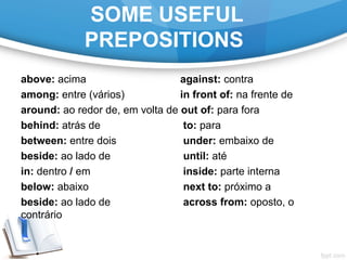 SOME USEFUL
PREPOSITIONS
above: acima against: contra
among: entre (vários) in front of: na frente de
around: ao redor de, em volta de out of: para fora
behind: atrás de to: para
between: entre dois under: embaixo de
beside: ao lado de until: até
in: dentro / em inside: parte interna
below: abaixo next to: próximo a
beside: ao lado de across from: oposto, o
contrário
 