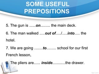 SOME USEFUL
PREPOSITIONS
5. The gun is ......on......... the main deck.
6. The man walked .....out of...../.....into..... the
hotel.
7. We are going ........to......... school for our first
French lesson,
8. The pliers are...... inside............the drawer.
 