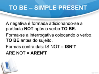 TO BE – SIMPLE PRESENT
A negativa é formada adicionando-se a
partícula NOT após o verbo TO BE.
Forma-se a interrogativa colocando o verbo
TO BE antes do sujeito.
Formas contraídas: IS NOT = ISN’T
ARE NOT = AREN’T
 