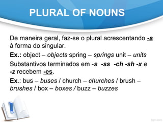 PLURAL OF NOUNS
De maneira geral, faz-se o plural acrescentando -s
à forma do singular.
Ex.: object – objects spring – springs unit – units
Substantivos terminados em -s -ss -ch -sh -x e
-z recebem -es.
Ex.: bus – buses / church – churches / brush –
brushes / box – boxes / buzz – buzzes
 