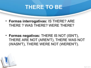 THERE TO BE
• Formas interrogativas: IS THERE? ARE
THERE ? WAS THERE? WERE THERE?
• Formas negativas: THERE IS NOT (ISN'T),
THERE ARE NOT (AREN'T), THERE WAS NOT
(WASN'T), THERE WERE NOT (WEREN'T).
 
