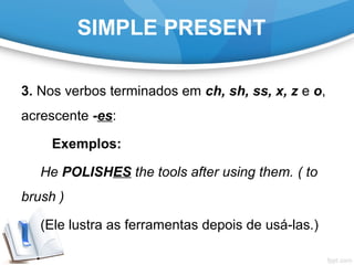 SIMPLE PRESENT
3. Nos verbos terminados em ch, sh, ss, x, z e o,
acrescente -es:
Exemplos:
He POLISHES the tools after using them. ( to
brush )
(Ele lustra as ferramentas depois de usá-las.)
 