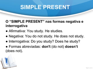 SIMPLE PRESENT
O “SIMPLE PRESENT” nas formas negativa e
interrogativa
● Afirmativa: You study. He studies.
● Negativa: You do not study. He does not study.
● Interrogativa: Do you study? Does he study?
● Formas abreviadas: don't (do not) doesn’t
(does not).
 
