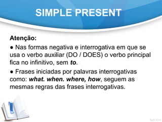 SIMPLE PRESENT
Atenção:
● Nas formas negativa e interrogativa em que se
usa o verbo auxiliar (DO / DOES) o verbo principal
fica no infinitivo, sem to.
● Frases iniciadas por palavras interrogativas
como: what. when. where, how, seguem as
mesmas regras das frases interrogativas.
 