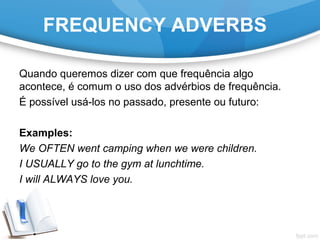 FREQUENCY ADVERBS
Quando queremos dizer com que frequência algo
acontece, é comum o uso dos advérbios de frequência.
É possível usá-los no passado, presente ou futuro:
Examples:
We OFTEN went camping when we were children.
I USUALLY go to the gym at lunchtime.
I will ALWAYS love you.
 
