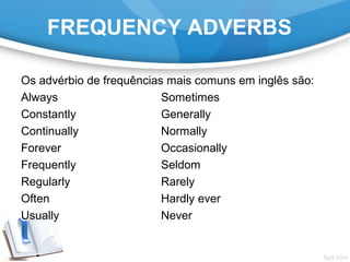 FREQUENCY ADVERBS
Os advérbio de frequências mais comuns em inglês são:
Always Sometimes
Constantly Generally
Continually Normally
Forever Occasionally
Frequently Seldom
Regularly Rarely
Often Hardly ever
Usually Never
 