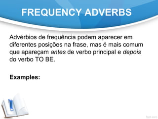 FREQUENCY ADVERBS
Advérbios de frequência podem aparecer em
diferentes posições na frase, mas é mais comum
que apareçam antes de verbo principal e depois
do verbo TO BE.
Examples:
 