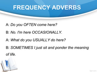 FREQUENCY ADVERBS
A: Do you OFTEN come here?
B: No. I'm here OCCASIONALLY.
A: What do you USUALLY do here?
B: SOMETIMES I just sit and ponder the meaning
of life.
 