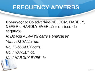 FREQUENCY ADVERBS
Observação: Os advérbios SELDOM, RARELY,
NEVER e HARDLY EVER são considerados
negativos.
A: Do you ALWAYS carry a briefcase?
Yes, I USUALLY do.
No, I USUALLY don't.
No, I RARELY do.
No, I HARDLY EVER do.
 