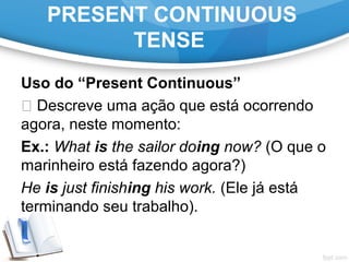 PRESENT CONTINUOUS
TENSE
Uso do “Present Continuous”
 Descreve uma ação que está ocorrendo
agora, neste momento:
Ex.: What is the sailor doing now? (O que o
marinheiro está fazendo agora?)
He is just finishing his work. (Ele já está
terminando seu trabalho).
 