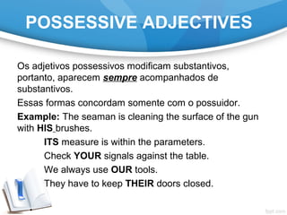 POSSESSIVE ADJECTIVES
Os adjetivos possessivos modificam substantivos,
portanto, aparecem sempre acompanhados de
substantivos.
Essas formas concordam somente com o possuidor.
Example: The seaman is cleaning the surface of the gun
with HIS brushes.
ITS measure is within the parameters.
Check YOUR signals against the table.
We always use OUR tools.
They have to keep THEIR doors closed.
 