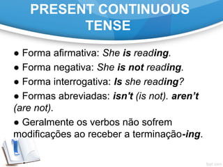PRESENT CONTINUOUS
TENSE
● Forma afirmativa: She is reading.
● Forma negativa: She is not reading.
● Forma interrogativa: Is she reading?
● Formas abreviadas: isn't (is not). aren’t
(are not).
● Geralmente os verbos não sofrem
modificações ao receber a terminação-ing.
 