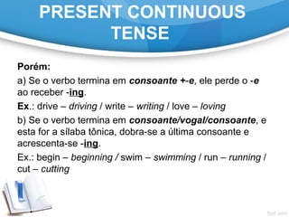 PRESENT CONTINUOUS
TENSE
Porém:
a) Se o verbo termina em consoante +-e, ele perde o -e
ao receber -ing.
Ex.: drive – driving / write – writing / love – loving
b) Se o verbo termina em consoante/vogal/consoante, e
esta for a sílaba tônica, dobra-se a última consoante e
acrescenta-se -ing.
Ex.: begin – beginning / swim – swimming / run – running /
cut – cutting
 