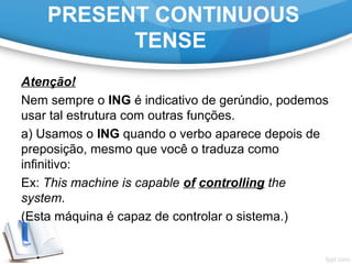 PRESENT CONTINUOUS
TENSE
Atenção!
Nem sempre o ING é indicativo de gerúndio, podemos
usar tal estrutura com outras funções.
a) Usamos o ING quando o verbo aparece depois de
preposição, mesmo que você o traduza como
infinitivo:
Ex: This machine is capable of controlling the
system.
(Esta máquina é capaz de controlar o sistema.)
 