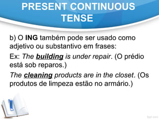 PRESENT CONTINUOUS
TENSE
b) O ING também pode ser usado como
adjetivo ou substantivo em frases:
Ex: The building is under repair. (O prédio
está sob reparos.)
The cleaning products are in the closet. (Os
produtos de limpeza estão no armário.)
 