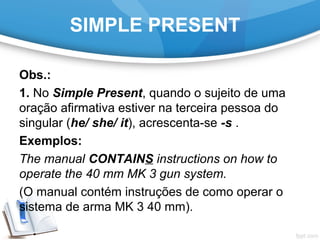 SIMPLE PRESENT
Obs.:
1. No Simple Present, quando o sujeito de uma
oração afirmativa estiver na terceira pessoa do
singular (he/ she/ it), acrescenta-se -s .
Exemplos:
The manual CONTAINS instructions on how to
operate the 40 mm MK 3 gun system.
(O manual contém instruções de como operar o
sistema de arma MK 3 40 mm).
 
