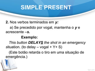 SIMPLE PRESENT
2. Nos verbos terminados em y:
a) Se precedido por vogal, mantenha o y e
acrescente –s.
Exemplo:
This button DELAYS the shot in an emergency
situation. (to delay – vogal + Y+ S)
(Este botão retarda o tiro em uma situação de
emergência.)
 