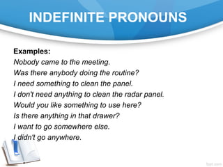INDEFINITE PRONOUNS
Examples:
Nobody came to the meeting.
Was there anybody doing the routine?
I need something to clean the panel.
I don't need anything to clean the radar panel.
Would you like something to use here?
Is there anything in that drawer?
I want to go somewhere else.
I didn't go anywhere.
 