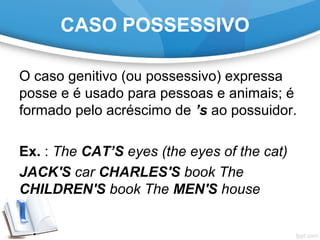 CASO POSSESSIVO
O caso genitivo (ou possessivo) expressa
posse e é usado para pessoas e animais; é
formado pelo acréscimo de ’s ao possuidor.
Ex. : The CAT’S eyes (the eyes of the cat)
JACK'S car CHARLES'S book The
CHILDREN'S book The MEN'S house
 